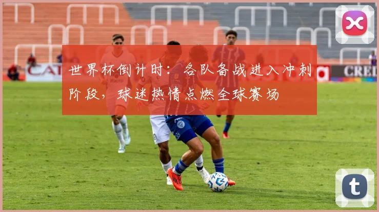 世界杯倒计时：各队备战进入冲刺阶段，球迷热情点燃全球赛场