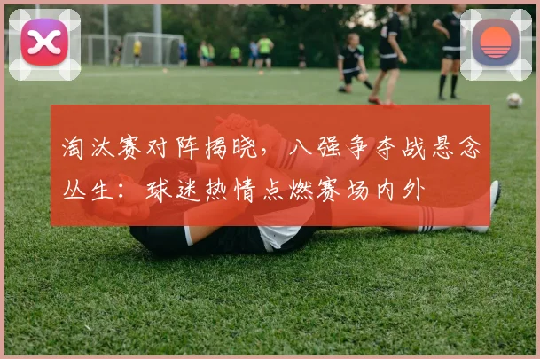 淘汰赛对阵揭晓，八强争夺战悬念丛生：球迷热情点燃赛场内外