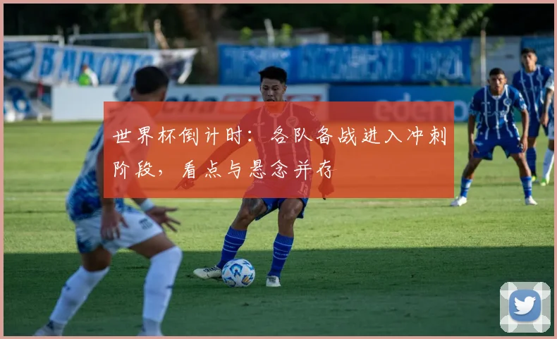 世界杯倒计时：各队备战进入冲刺阶段，看点与悬念并存